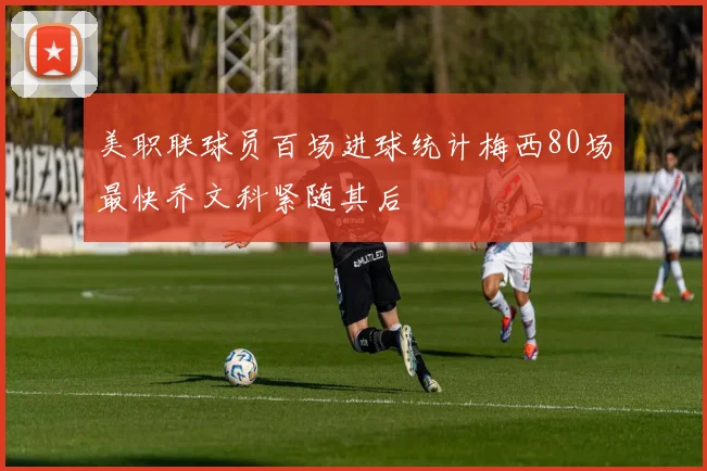 美职联球员百场进球统计梅西80场最快乔文科紧随其后