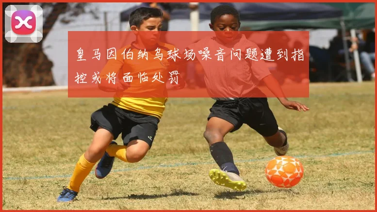 皇马因伯纳乌球场噪音问题遭到指控或将面临处罚
