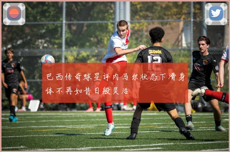 巴西传奇球星评内马尔状态下滑身体不再如昔日般灵活