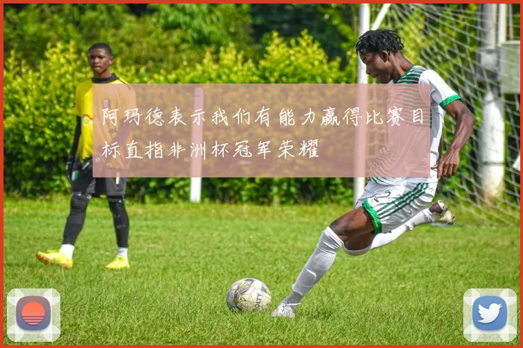 阿玛德表示我们有能力赢得比赛目标直指非洲杯冠军荣耀
