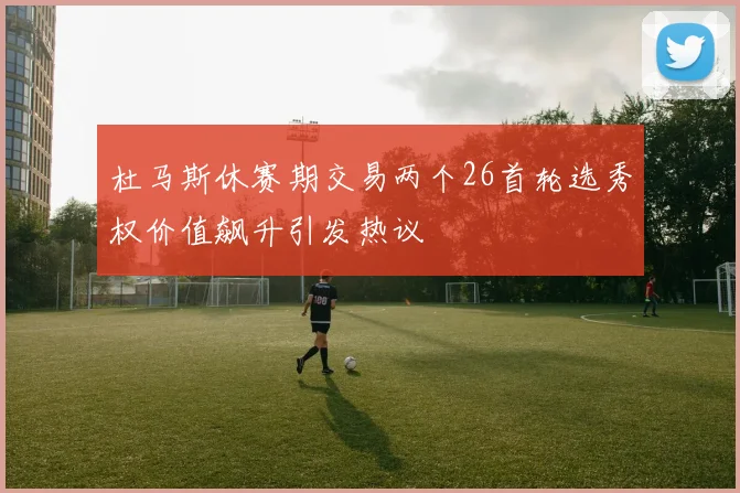 杜马斯休赛期交易两个26首轮选秀权价值飙升引发热议