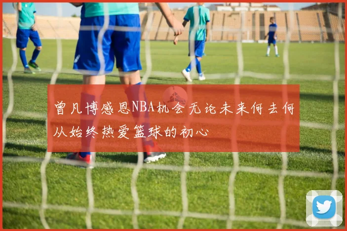 曾凡博感恩NBA机会无论未来何去何从始终热爱篮球的初心