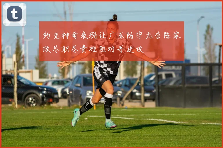 约克神奇表现让广东防守无奈陈家政尽职尽责难阻对手进攻