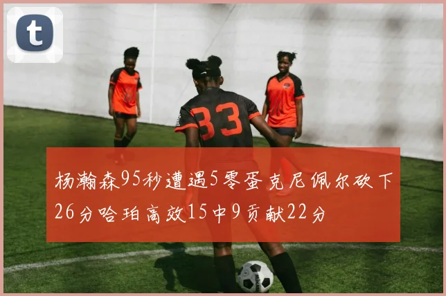 杨瀚森95秒遭遇5零蛋克尼佩尔砍下26分哈珀高效15中9贡献22分