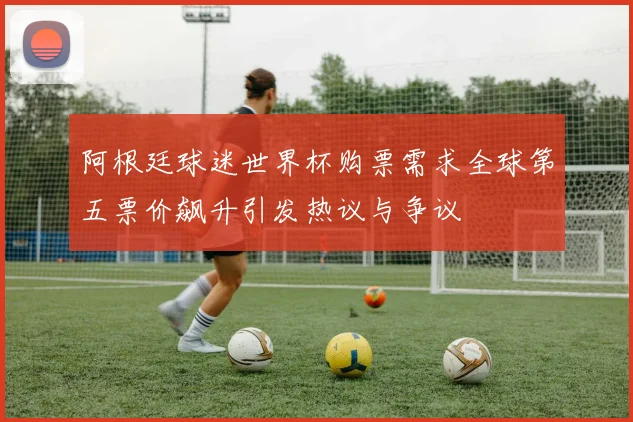 阿根廷球迷世界杯购票需求全球第五票价飙升引发热议与争议