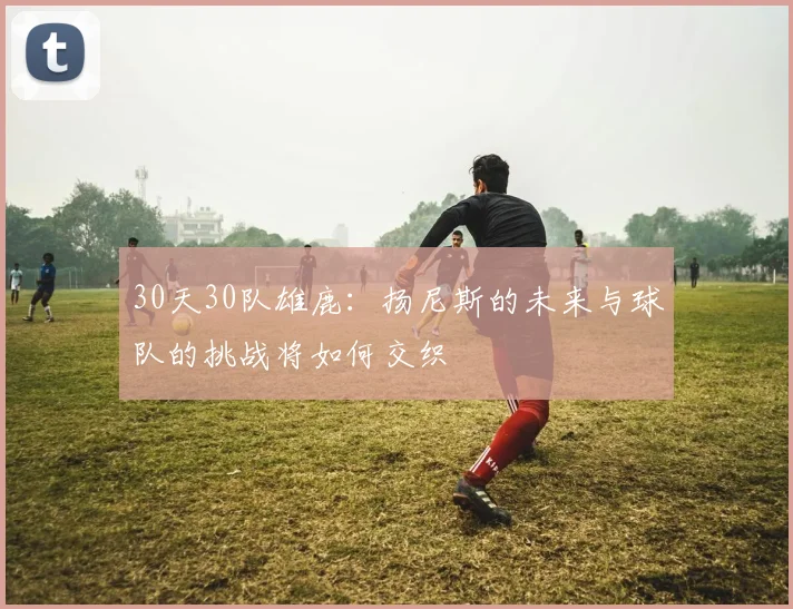 30天30队雄鹿：扬尼斯的未来与球队的挑战将如何交织