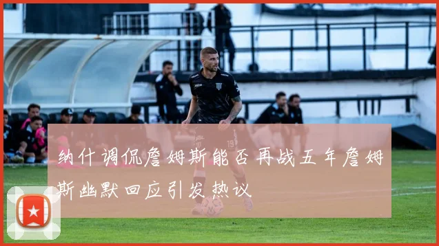 纳什调侃詹姆斯能否再战五年詹姆斯幽默回应引发热议