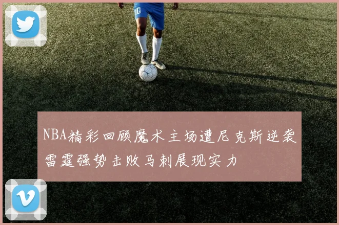 NBA精彩回顾魔术主场遭尼克斯逆袭雷霆强势击败马刺展现实力