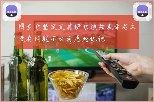 图多尔坚定支持伊尔迪兹表示尤文没有问题不会考虑轮休他