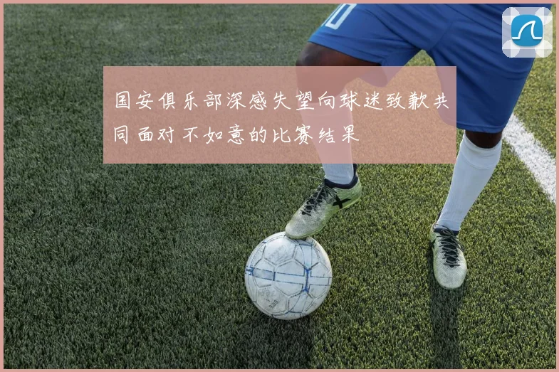 国安俱乐部深感失望向球迷致歉共同面对不如意的比赛结果