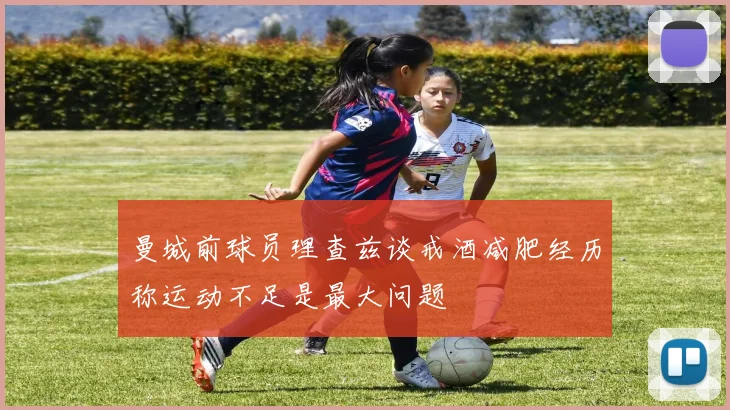 曼城前球员理查兹谈戒酒减肥经历称运动不足是最大问题