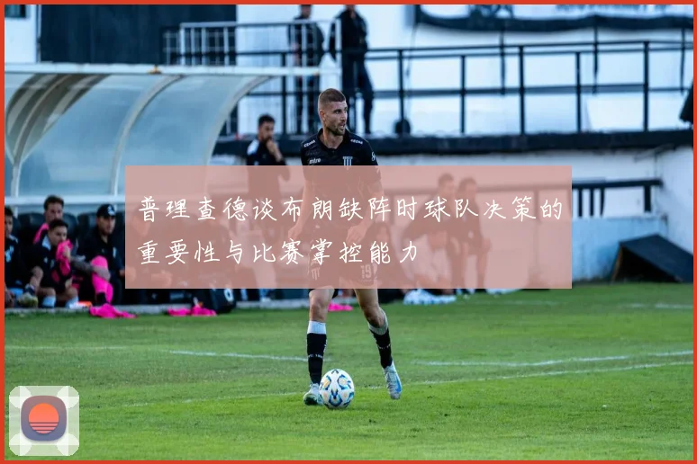 普理查德谈布朗缺阵时球队决策的重要性与比赛掌控能力