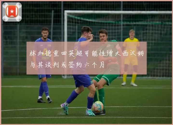 林加德重回英超可能性增大西汉姆与其谈判或签约六个月