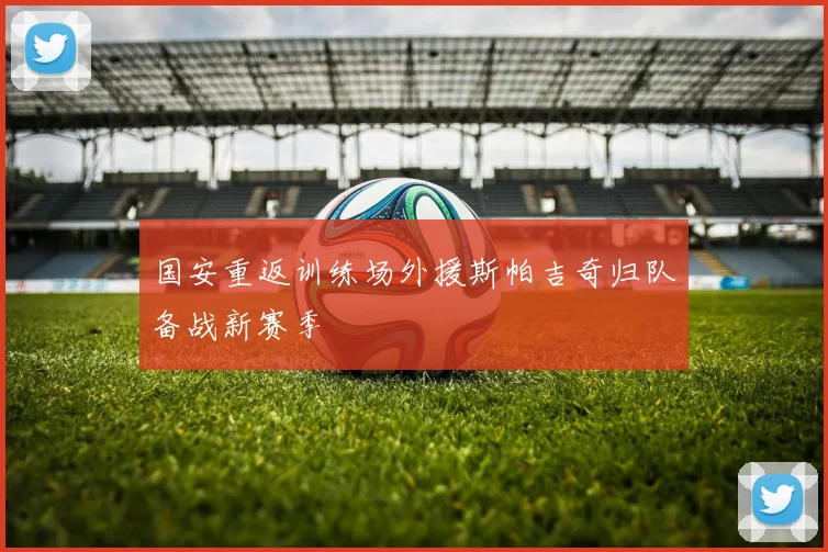 国安重返训练场外援斯帕吉奇归队备战新赛季