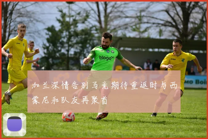 加兰深情告别马竞期待重返时与西蒙尼和队友再聚首