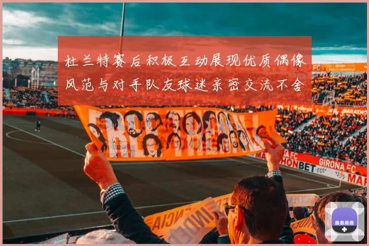 杜兰特赛后积极互动展现优质偶像风范与对手队友球迷亲密交流不舍离场