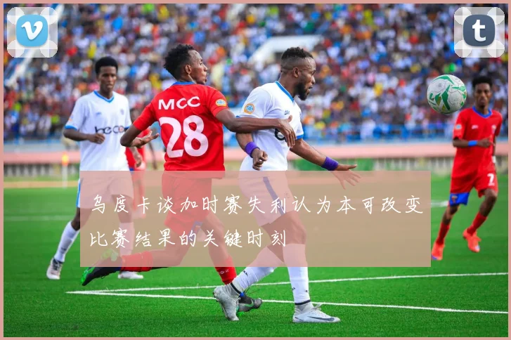 乌度卡谈加时赛失利认为本可改变比赛结果的关键时刻