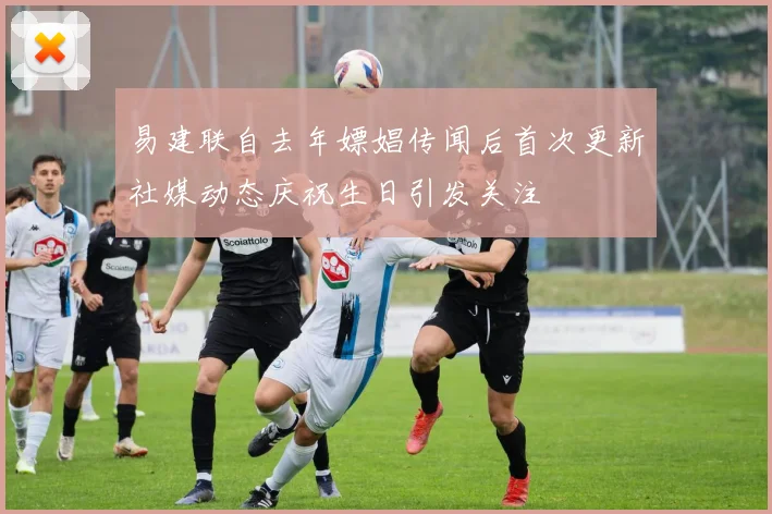 易建联自去年嫖娼传闻后首次更新社媒动态庆祝生日引发关注