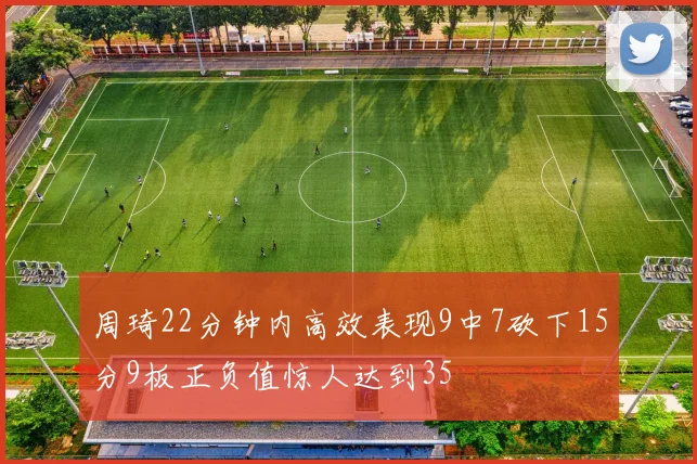 周琦22分钟内高效表现9中7砍下15分9板正负值惊人达到35