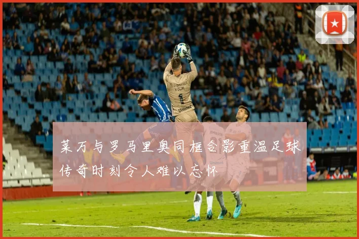 莱万与罗马里奥同框合影重温足球传奇时刻令人难以忘怀