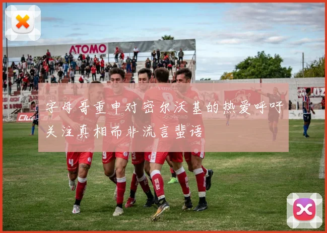 字母哥重申对密尔沃基的热爱呼吁关注真相而非流言蜚语